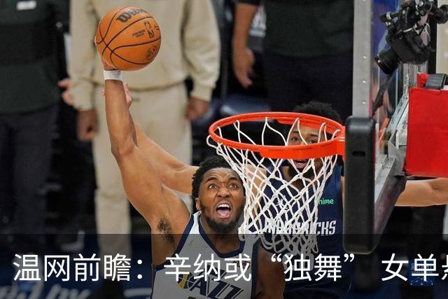温网前瞻：辛纳或“独舞” 女单悬念大